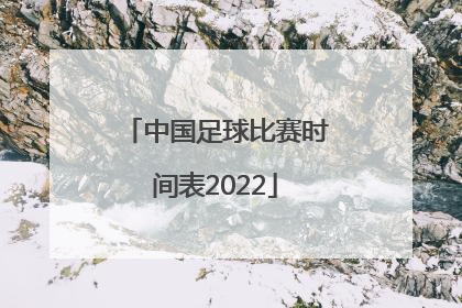 「中国足球比赛时间表2022」中国足球国家队比赛